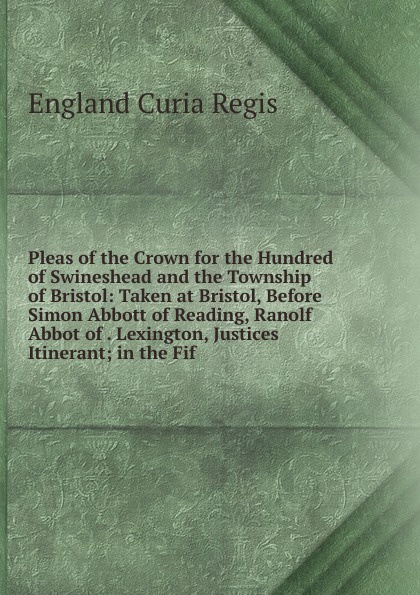 Pleas of the Crown for the Hundred of Swineshead and the Township of Bristol: Taken at Bristol, Before Simon Abbott of Reading, Ranolf Abbot of . Lexington, Justices Itinerant; in the Fif