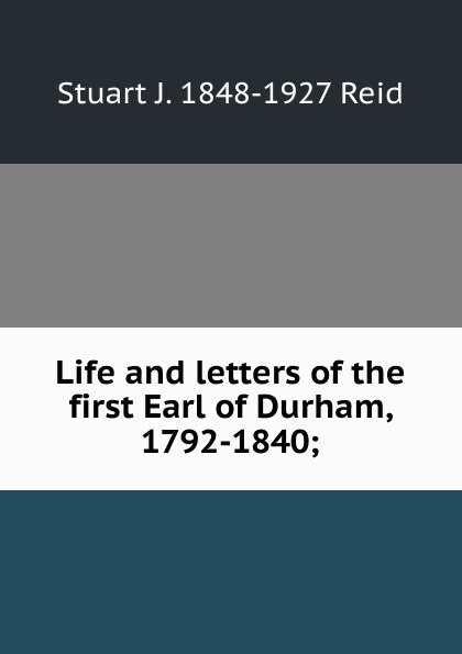 Life and letters of the first Earl of Durham, 1792-1840;