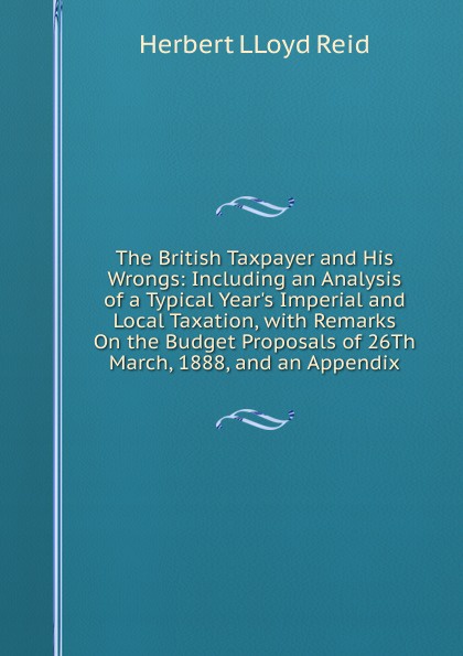 The British Taxpayer and His Wrongs: Including an Analysis of a Typical Year.s Imperial and Local Taxation, with Remarks On the Budget Proposals of 26Th March, 1888, and an Appendix