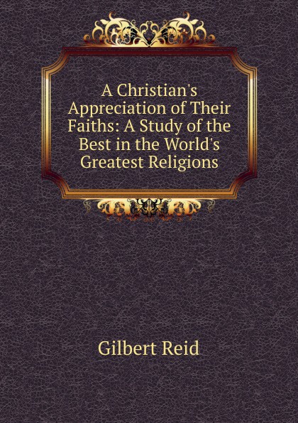 A Christian.s Appreciation of Their Faiths: A Study of the Best in the World.s Greatest Religions