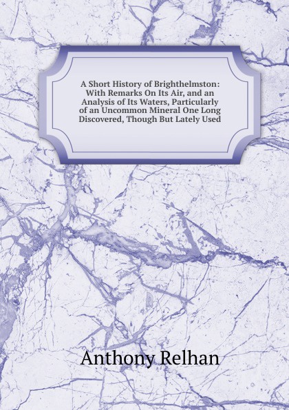 A Short History of Brighthelmston: With Remarks On Its Air, and an Analysis of Its Waters, Particularly of an Uncommon Mineral One Long Discovered, Though But Lately Used