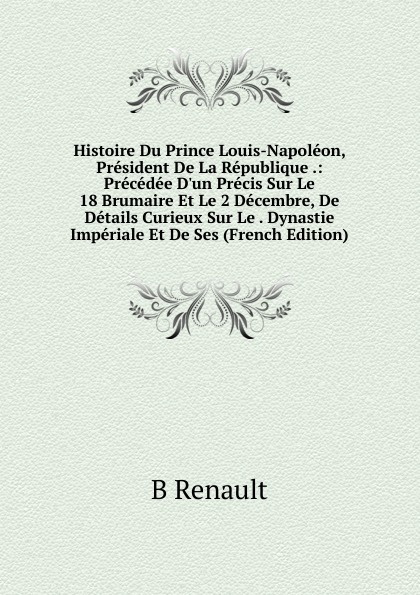 Histoire Du Prince Louis-Napoleon, President De La Republique .: Precedee D.un Precis Sur Le 18 Brumaire Et Le 2 Decembre, De Details Curieux Sur Le . Dynastie Imperiale Et De Ses (French Edition)