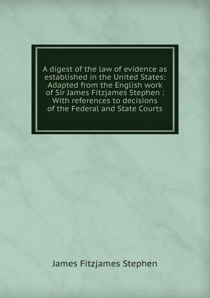 A digest of the law of evidence as established in the United States: Adapted from the English work of Sir James Fitzjames Stephen : With references to decisions of the Federal and State Courts