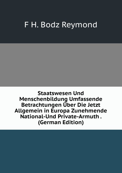 Staatswesen Und Menschenbildung Umfassende Betrachtungen Uber Die Jetzt Allgemein in Europa Zunehmende National-Und Private-Armuth . (German Edition)