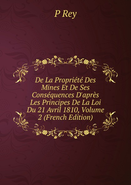 De La Propriete Des Mines Et De Ses Consequences D.apres Les Principes De La Loi Du 21 Avril 1810, Volume 2 (French Edition)