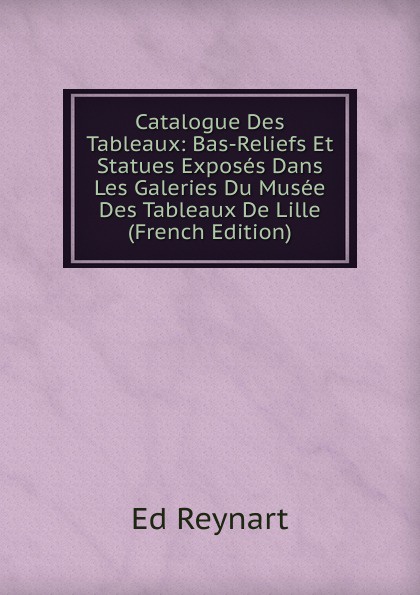 Catalogue Des Tableaux: Bas-Reliefs Et Statues Exposes Dans Les Galeries Du Musee Des Tableaux De Lille (French Edition)