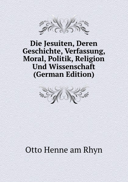 Die Jesuiten, Deren Geschichte, Verfassung, Moral, Politik, Religion Und Wissenschaft (German Edition)