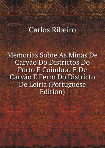 Memorias Sobre As Minas De Carvao Do Districtos Do Porto E Coimbra: E De Carvao E Ferro Do Districto De Leiria (Portuguese Edition)