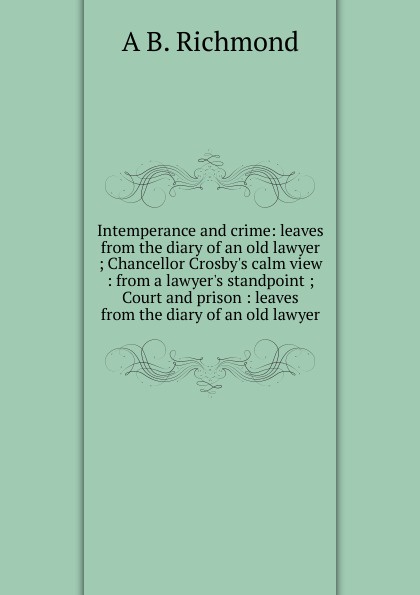 Intemperance and crime: leaves from the diary of an old lawyer ; Chancellor Crosby.s calm view : from a lawyer.s standpoint ; Court and prison : leaves from the diary of an old lawyer