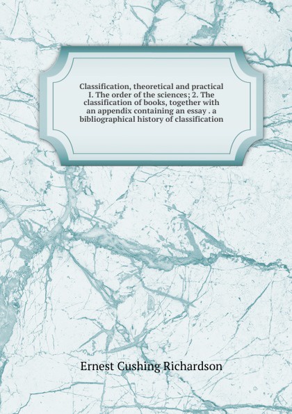 Classification, theoretical and practical I. The order of the sciences; 2. The classification of books, together with an appendix containing an essay . a bibliographical history of classification