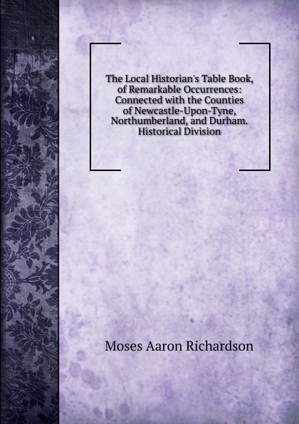 The Local Historian.s Table Book, of Remarkable Occurrences: Connected with the Counties of Newcastle-Upon-Tyne, Northumberland, and Durham. Historical Division