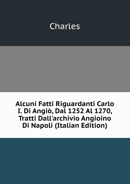 Alcuni Fatti Riguardanti Carlo I. Di Angio, Dal 1252 Al 1270, Tratti Dall.archivio Angioino Di Napoli (Italian Edition)