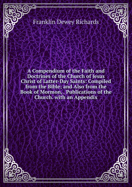 A Compendium of the Faith and Doctrines of the Church of Jesus Christ of Latter-Day Saints: Compiled from the Bible; and Also from the Book of Mormon, . Publications of the Church. with an Appendix