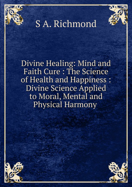 Divine Healing: Mind and Faith Cure : The Science of Health and Happiness : Divine Science Applied to Moral, Mental and Physical Harmony .