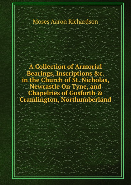 A Collection of Armorial Bearings, Inscriptions .c. in the Church of St. Nicholas, Newcastle On Tyne, and Chapelries of Gosforth . Cramlington, Northumberland