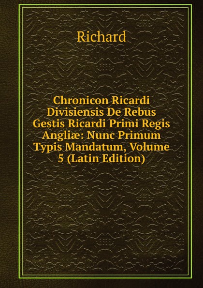 Chronicon Ricardi Divisiensis De Rebus Gestis Ricardi Primi Regis Angliae: Nunc Primum Typis Mandatum, Volume 5 (Latin Edition)