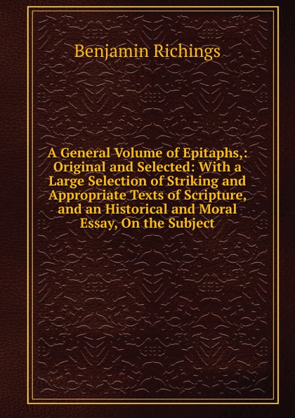 A General Volume of Epitaphs,: Original and Selected: With a Large Selection of Striking and Appropriate Texts of Scripture, and an Historical and Moral Essay, On the Subject