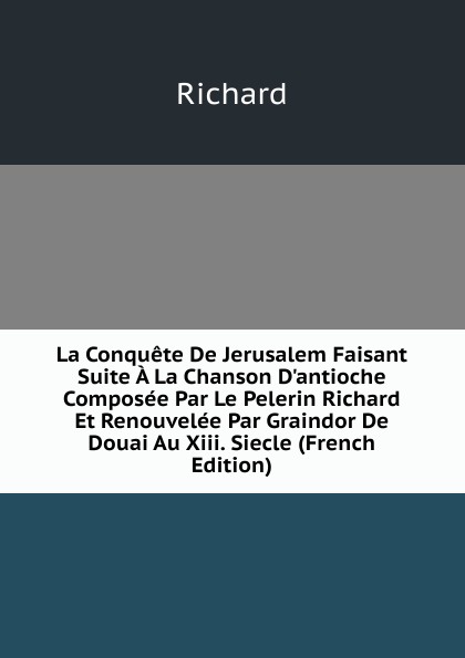 La Conquete De Jerusalem Faisant Suite A La Chanson D.antioche Composee Par Le Pelerin Richard Et Renouvelee Par Graindor De Douai Au Xiii. Siecle (French Edition)