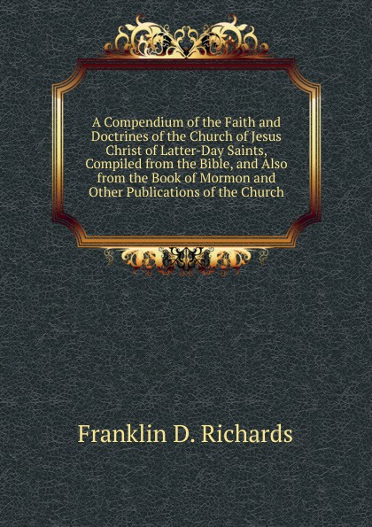 A Compendium of the Faith and Doctrines of the Church of Jesus Christ of Latter-Day Saints, Compiled from the Bible, and Also from the Book of Mormon and Other Publications of the Church