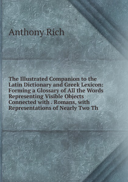 The Illustrated Companion to the Latin Dictionary and Greek Lexicon: Forming a Glossary of All the Words Representing Visible Objects Connected with . Romans, with Representations of Nearly Two Th