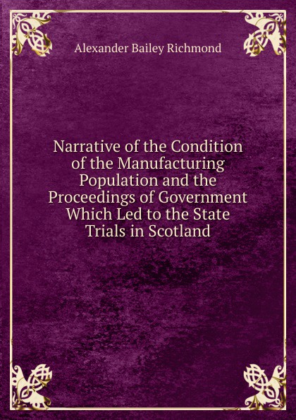 Narrative of the Condition of the Manufacturing Population and the Proceedings of Government Which Led to the State Trials in Scotland