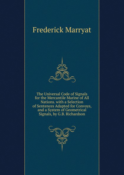 The Universal Code of Signals for the Mercantile Marine of All Nations. with a Selection of Sentences Adapted for Convoys, and a System of Geometrical Signals, by G.B. Richardson