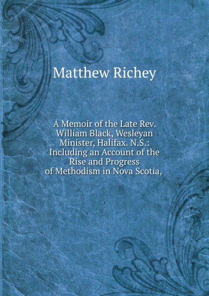A Memoir of the Late Rev. William Black, Wesleyan Minister, Halifax. N.S.: Including an Account of the Rise and Progress of Methodism in Nova Scotia, .