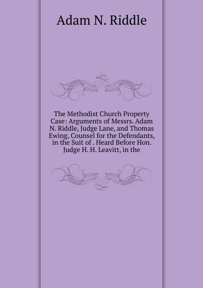 The Methodist Church Property Case: Arguments of Messrs. Adam N. Riddle, Judge Lane, and Thomas Ewing, Counsel for the Defendants, in the Suit of . Heard Before Hon. Judge H. H. Leavitt, in the