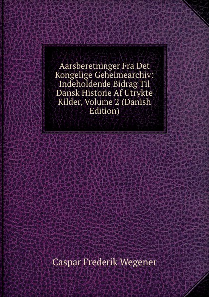 Aarsberetninger Fra Det Kongelige Geheimearchiv: Indeholdende Bidrag Til Dansk Historie Af Utrykte Kilder, Volume 2 (Danish Edition)