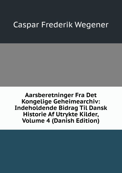 Aarsberetninger Fra Det Kongelige Geheimearchiv: Indeholdende Bidrag Til Dansk Historie Af Utrykte Kilder, Volume 4 (Danish Edition)