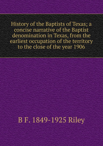 History of the Baptists of Texas; a concise narrative of the Baptist denomination in Texas, from the earliest occupation of the territory to the close of the year 1906