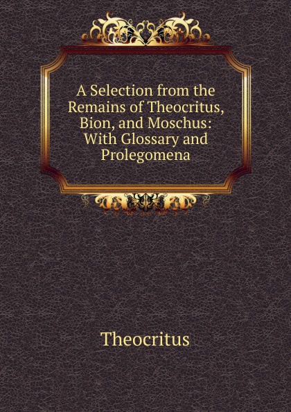 A Selection from the Remains of Theocritus, Bion, and Moschus: With Glossary and Prolegomena