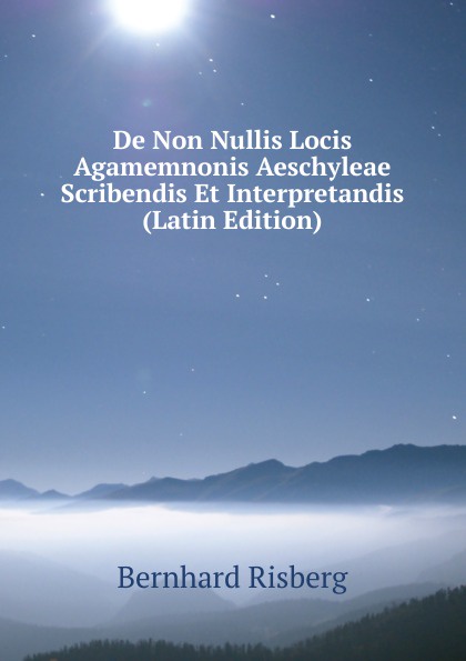 De Non Nullis Locis Agamemnonis Aeschyleae Scribendis Et Interpretandis (Latin Edition). Bernhard Risberg De Non Nullis Locis Agamemnonis Aeschyleae Scribendis Et Interpretandis (Latin Edition). Bernhard Risberg