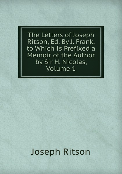 The Letters of Joseph Ritson, Ed. By J. Frank. to Which Is Prefixed a Memoir of the Author by Sir H. Nicolas, Volume 1. Joseph Ritson The Letters of Joseph Ritson, Ed. By J. Frank. to Which Is Prefixed a Memoir of the Author by Sir H. Nicolas, Volume 1. Joseph Ritson