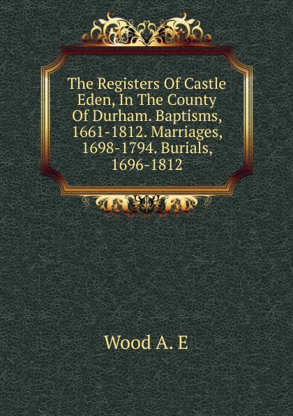 The Registers Of Castle Eden, In The County Of Durham. Baptisms, 1661-1812. Marriages, 1698-1794. Burials, 1696-1812