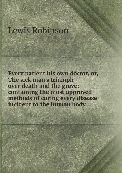 Every patient his own doctor, or, The sick man.s triumph over death and the grave: containing the most approved methods of curing every disease incident to the human body .