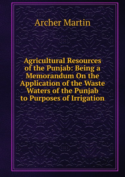 Agricultural Resources of the Punjab: Being a Memorandum On the Application of the Waste Waters of the Punjab to Purposes of Irrigation