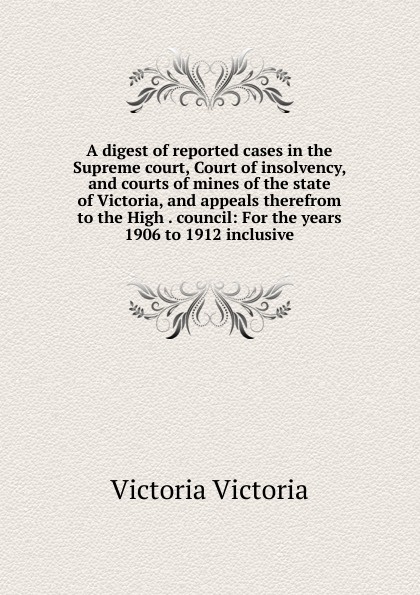 A digest of reported cases in the Supreme court, Court of insolvency, and courts of mines of the state of Victoria, and appeals therefrom to the High . council: For the years 1906 to 1912 inclusive