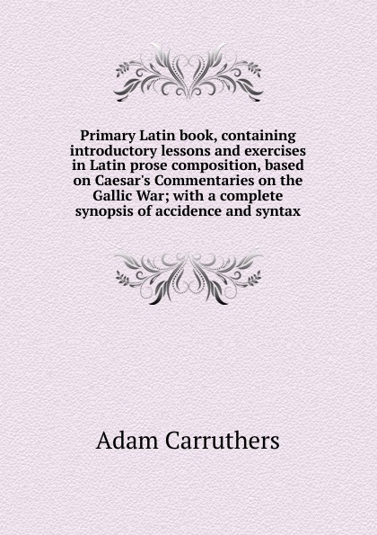 Primary Latin book, containing introductory lessons and exercises in Latin prose composition, based on Caesar.s Commentaries on the Gallic War; with a complete synopsis of accidence and syntax