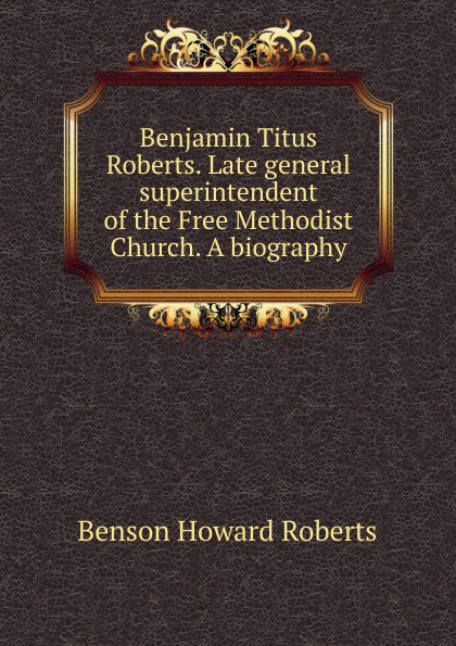 Benjamin Titus Roberts. Late general superintendent of the Free Methodist Church. A biography