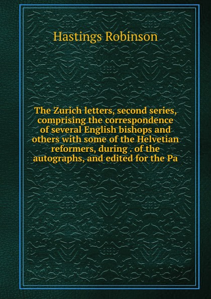 The Zurich letters, second series, comprising the correspondence of several English bishops and others with some of the Helvetian reformers, during . of the autographs, and edited for the Pa