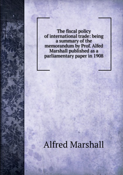 The fiscal policy of international trade: being a summary of the memorandum by Prof. Alfed Marshall published as a parliamentary paper in 1908