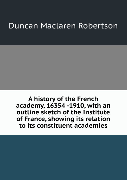 A history of the French academy, 16354 -1910, with an outline sketch of the Institute of France, showing its relation to its constituent academies