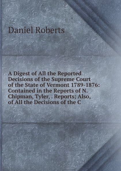 A Digest of All the Reported Decisions of the Supreme Court of the State of Vermont 1789-1876: Contained in the Reports of N. Chipman, Tyler, . Reports; Also, of All the Decisions of the C