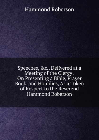 Speeches, .c., Delivered at a Meeting of the Clergy . On Presenting a Bible, Prayer Book, and Homilies, As a Token of Respect to the Reverend Hammond Roberson