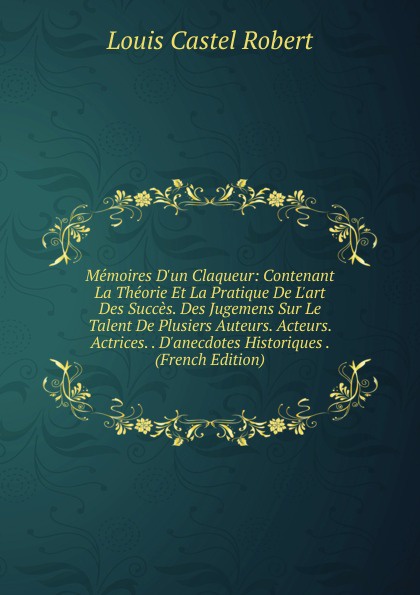 Memoires D.un Claqueur: Contenant La Theorie Et La Pratique De L.art Des Succes. Des Jugemens Sur Le Talent De Plusiers Auteurs. Acteurs. Actrices. . D.anecdotes Historiques . (French Edition)