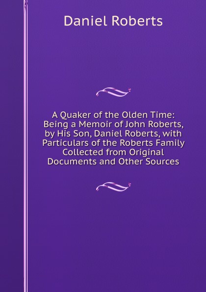 A Quaker of the Olden Time: Being a Memoir of John Roberts, by His Son, Daniel Roberts, with Particulars of the Roberts Family Collected from Original Documents and Other Sources