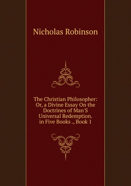 The Christian Philosopher: Or, a Divine Essay On the Doctrines of Man.S Universal Redemption. in Five Books ., Book 1