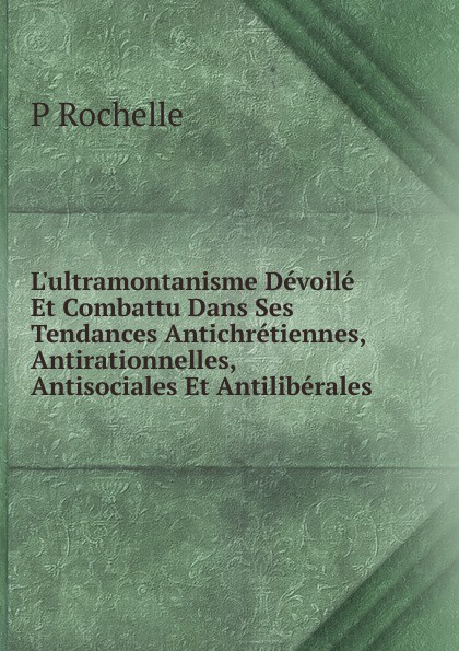 L.ultramontanisme Devoile Et Combattu Dans Ses Tendances Antichretiennes, Antirationnelles, Antisociales Et Antiliberales