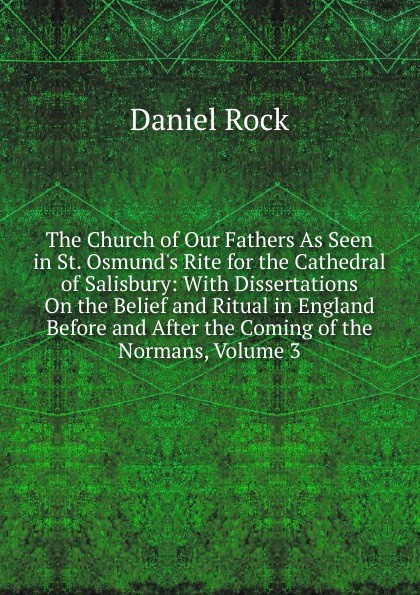 The Church of Our Fathers As Seen in St. Osmund.s Rite for the Cathedral of Salisbury: With Dissertations On the Belief and Ritual in England Before and After the Coming of the Normans, Volume 3